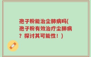 孢子粉能治尘肺病吗(孢子粉有效治疗尘肺病？探讨其可能性！)