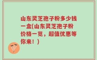 山东灵芝孢子粉多少钱一盒(山东灵芝孢子粉价格一览，超值优惠等你来！)