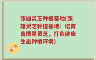 张雄灵芝种植基地(张雄灵芝种植基地：培育高质量灵芝，打造健康生态种植环境)