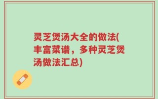 灵芝煲汤大全的做法(丰富菜谱，多种灵芝煲汤做法汇总)