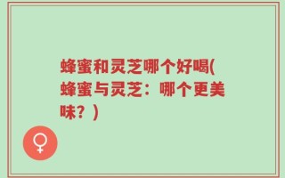 蜂蜜和灵芝哪个好喝(蜂蜜与灵芝：哪个更美味？)