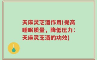 天麻灵芝酒作用(提高睡眠质量，降低压力：天麻灵芝酒的功效)
