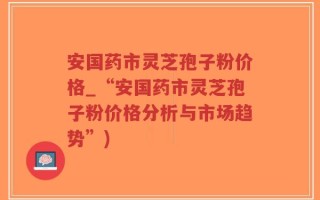 安国药市灵芝孢子粉价格_“安国药市灵芝孢子粉价格分析与市场趋势”)