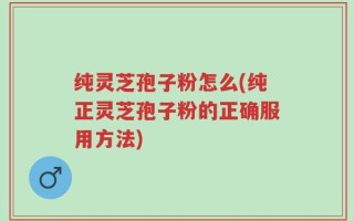 纯灵芝孢子粉怎么(纯正灵芝孢子粉的正确服用方法)