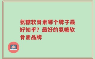 氨糖软骨素哪个牌子最好知乎？最好的氨糖软骨素品牌