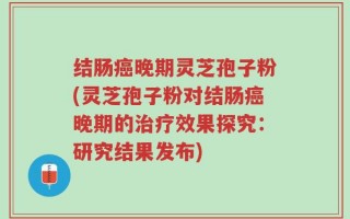 结肠癌晚期灵芝孢子粉(灵芝孢子粉对结肠癌晚期的治疗效果探究：研究结果发布)