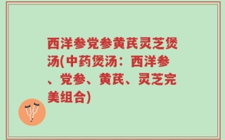 西洋参党参黄芪灵芝煲汤(中药煲汤：西洋参、党参、黄芪、灵芝完美组合)