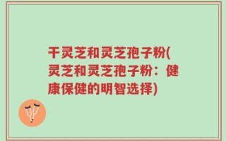 干灵芝和灵芝孢子粉(灵芝和灵芝孢子粉：健康保健的明智选择)