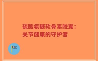 硫酸氨糖软骨素胶囊：关节健康的守护者