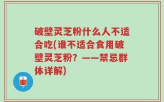 破壁灵芝粉什么人不适合吃(谁不适合食用破壁灵芝粉？——禁忌群体详解)
