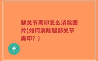 腿关节黑印怎么消除图片(如何消除腿部关节黑印？)