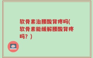 软骨素治腰酸背疼吗(软骨素能缓解腰酸背疼吗？)