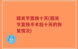 膝关节置换十天(膝关节置换手术后十天的恢复情况)