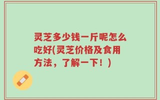 灵芝多少钱一斤呢怎么吃好(灵芝价格及食用方法，了解一下！)