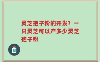灵芝孢子粉的开发？一只灵芝可以产多少灵芝孢子粉