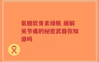 氨糖软骨素绿瓶 缓解关节痛的秘密武器你知道吗