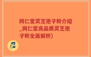 同仁堂灵芝孢子粉介绍_同仁堂高品质灵芝孢子粉全面解析)