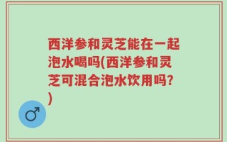 西洋参和灵芝能在一起泡水喝吗(西洋参和灵芝可混合泡水饮用吗？)