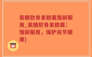 氨糖软骨素胶囊饭前服用_氨糖软骨素胶囊：饭前服用，保护关节健康)