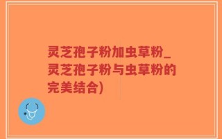 灵芝孢子粉加虫草粉_灵芝孢子粉与虫草粉的完美结合)