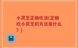 小灵芝正确吃法(正确吃小灵芝的方法是什么？)