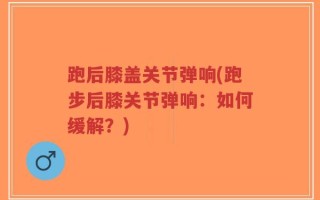 跑后膝盖关节弹响(跑步后膝关节弹响：如何缓解？)