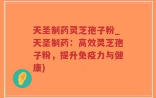 天圣制药灵芝孢子粉_天圣制药：高效灵芝孢子粉，提升免疫力与健康)