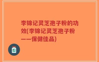 李锦记灵芝孢子粉的功效(李锦记灵芝孢子粉——保健佳品)