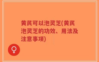 黄芪可以泡灵芝(黄芪泡灵芝的功效、用法及注意事项)