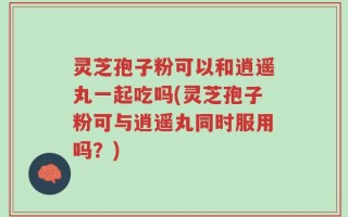 灵芝孢子粉可以和逍遥丸一起吃吗(灵芝孢子粉可与逍遥丸同时服用吗？)