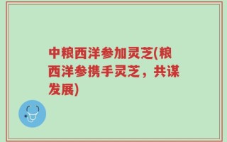中粮西洋参加灵芝(粮西洋参携手灵芝，共谋发展)