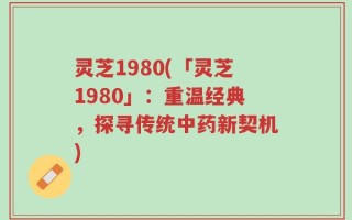 灵芝1980(「灵芝1980」：重温经典，探寻传统中药新契机)