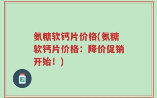 氨糖软钙片价格(氨糖软钙片价格：降价促销开始！)