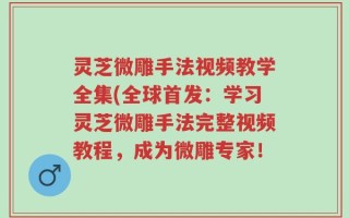 灵芝微雕手法视频教学全集(全球首发：学习灵芝微雕手法完整视频教程，成为微雕专家！
