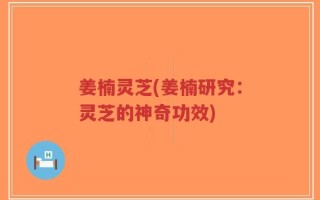 姜楠灵芝(姜楠研究：灵芝的神奇功效)