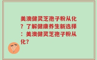 美澳健灵芝孢子粉从化？了解健康养生新选择：美澳健灵芝孢子粉从化？