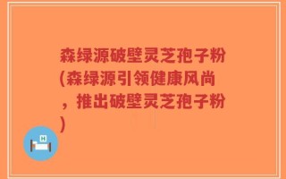 森绿源破壁灵芝孢子粉(森绿源引领健康风尚，推出破壁灵芝孢子粉)