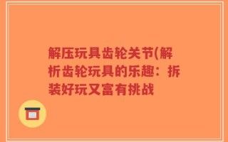 解压玩具齿轮关节(解析齿轮玩具的乐趣：拆装好玩又富有挑战