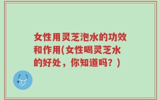 女性用灵芝泡水的功效和作用(女性喝灵芝水的好处，你知道吗？)