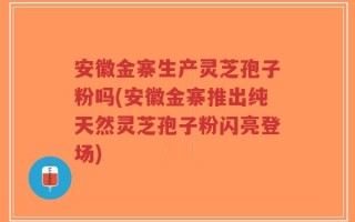 安徽金寨生产灵芝孢子粉吗(安徽金寨推出纯天然灵芝孢子粉闪亮登场)