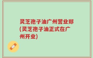 灵芝孢子油广州营业郑(灵芝孢子油正式在广州开业)