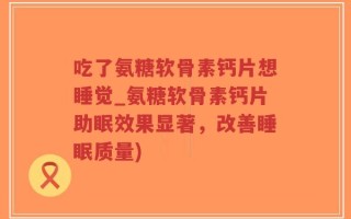 吃了氨糖软骨素钙片想睡觉_氨糖软骨素钙片助眠效果显著，改善睡眠质量)
