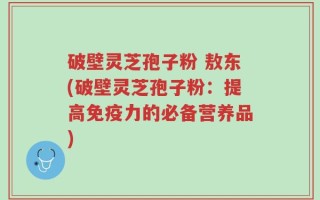 破壁灵芝孢子粉 敖东(破壁灵芝孢子粉：提高免疫力的必备营养品)