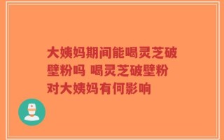 大姨妈期间能喝灵芝破壁粉吗 喝灵芝破壁粉对大姨妈有何影响