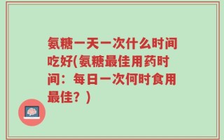 氨糖一天一次什么时间吃好(氨糖最佳用药时间：每日一次何时食用最佳？)