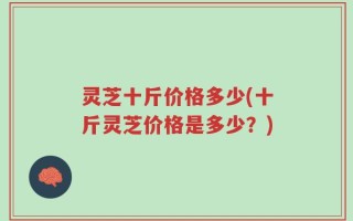 灵芝十斤价格多少(十斤灵芝价格是多少？)
