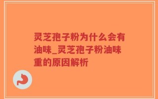 灵芝孢子粉为什么会有油味_灵芝孢子粉油味重的原因解析