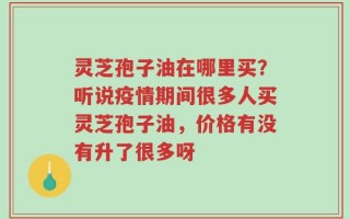 灵芝孢子油在哪里买？听说疫情期间很多人买灵芝孢子油，价格有没有升了很多呀