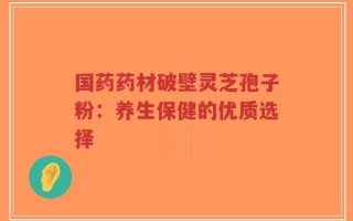 国药药材破壁灵芝孢子粉：养生保健的优质选择