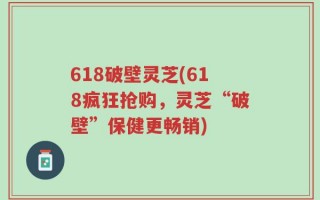 618破壁灵芝(618疯狂抢购，灵芝“破壁”保健更畅销)